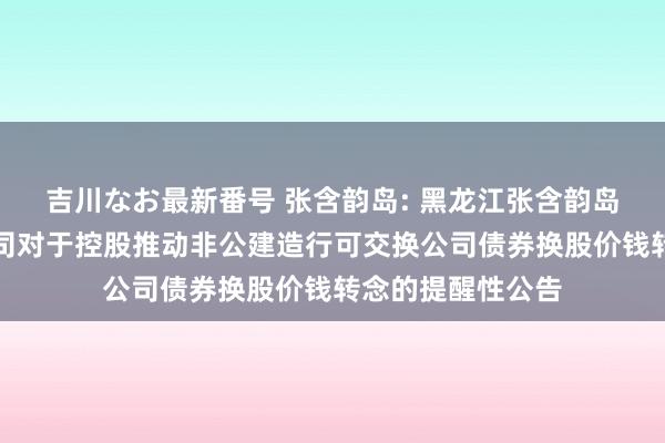 吉川なお最新番号 张含韵岛: 黑龙江张含韵岛药业股份有限公司对于控股推动非公建造行可交换公司债券换股价钱转念的提醒性公告