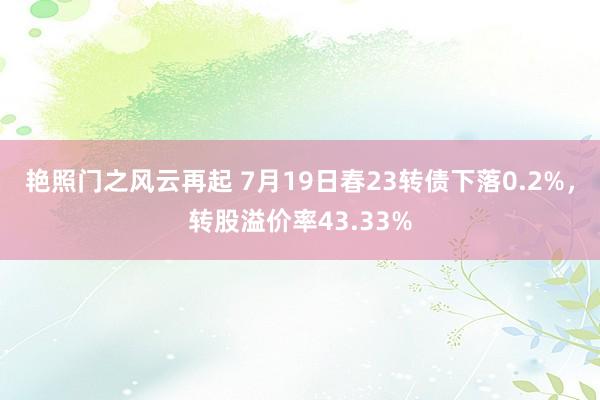 艳照门之风云再起 7月19日春23转债下落0.2%，转股溢价率43.33%