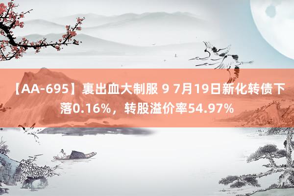 【AA-695】裏出血大制服 9 7月19日新化转债下落0.16%，转股溢价率54.97%