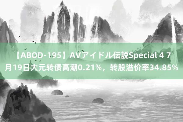 【ABOD-195】AVアイドル伝説Special 4 7月19日大元转债高潮0.21%，转股溢价率34.85%