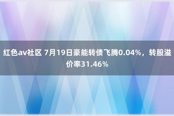 红色av社区 7月19日豪能转债飞腾0.04%，转股溢价率31.46%