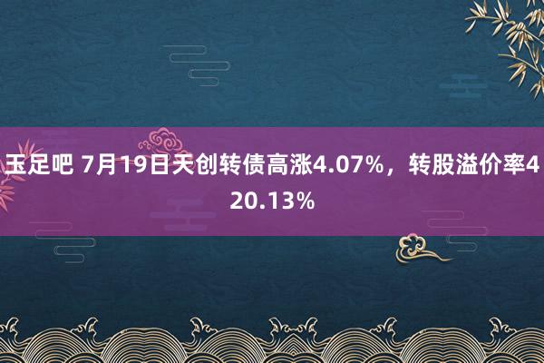 玉足吧 7月19日天创转债高涨4.07%，转股溢价率420.13%