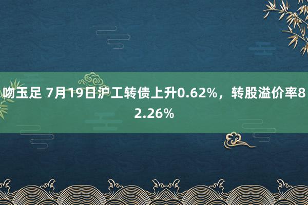 吻玉足 7月19日沪工转债上升0.62%，转股溢价率82.26%