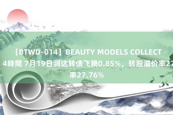 【BTWD-014】BEAUTY MODELS COLLECTION 2 4時間 7月19日润达转债飞腾0.85%，转股溢价率27.76%