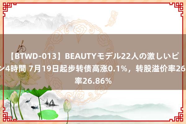 【BTWD-013】BEAUTYモデル22人の激しいピストン4時間 7月19日起步转债高涨0.1%，转股溢价率26.86%