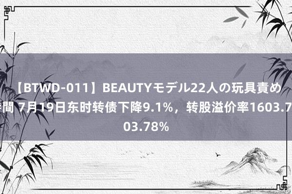 【BTWD-011】BEAUTYモデル22人の玩具責め4時間 7月19日东时转债下降9.1%，转股溢价率1603.78%