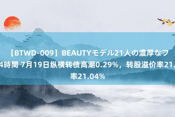 【BTWD-009】BEAUTYモデル21人の濃厚なフェラ4時間 7月19日纵横转债高潮0.29%，转股溢价率21.04%