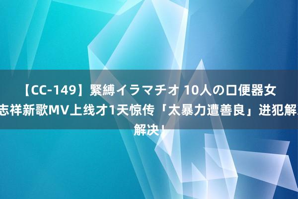 【CC-149】緊縛イラマチオ 10人の口便器女 罗志祥新歌MV上线才1天　惊传「太暴力遭善良」进犯解决！