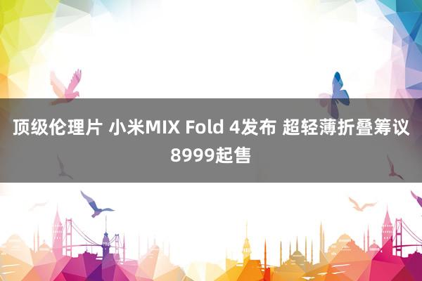 顶级伦理片 小米MIX Fold 4发布 超轻薄折叠筹议8999起售