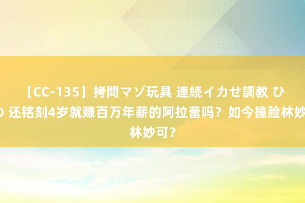 【CC-135】拷問マゾ玩具 連続イカせ調教 ひなの 还铭刻4岁就赚百万年薪的阿拉蕾吗？如今撞脸林妙可？