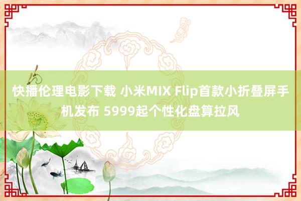 快播伦理电影下载 小米MIX Flip首款小折叠屏手机发布 5999起个性化盘算拉风