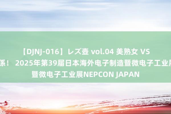 【DJNJ-016】レズ壺 vol.04 美熟女 VS 美少女の禁断な関係！ 2025年第39届日本海外电子制造暨微电子工业展NEPCON JAPAN