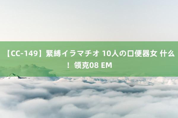 【CC-149】緊縛イラマチオ 10人の口便器女 什么！领克08 EM