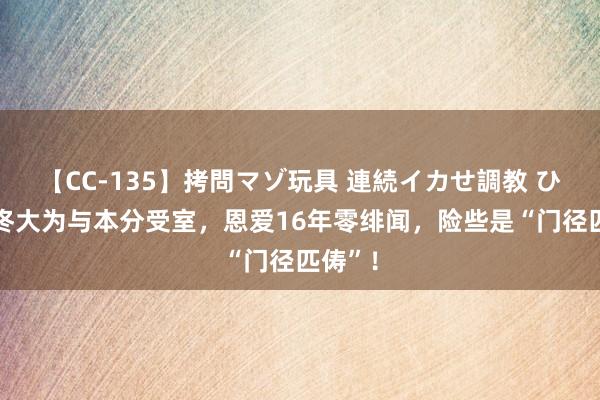 【CC-135】拷問マゾ玩具 連続イカせ調教 ひなの 佟大为与本分受室，恩爱16年零绯闻，险些是“门径匹俦”！