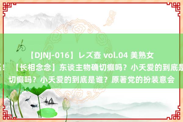 【DJNJ-016】レズ壺 vol.04 美熟女 VS 美少女の禁断な関係！ 【长相念念】东谈主物确切癫吗？小夭爱的到底是谁？原著党的扮装意会