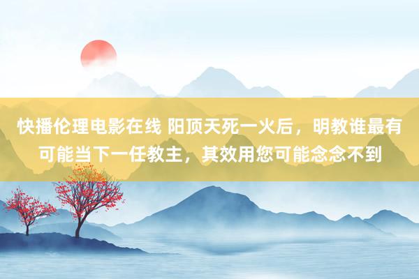 快播伦理电影在线 阳顶天死一火后，明教谁最有可能当下一任教主，其效用您可能念念不到