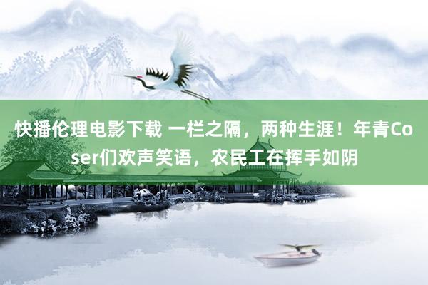 快播伦理电影下载 一栏之隔，两种生涯！年青Coser们欢声笑语，农民工在挥手如阴