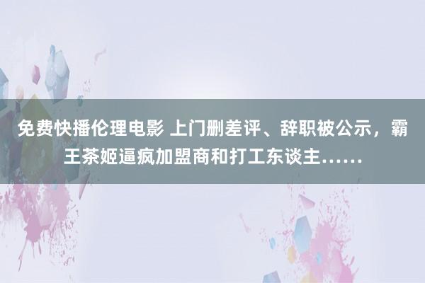 免费快播伦理电影 上门删差评、辞职被公示，霸王茶姬逼疯加盟商和打工东谈主……