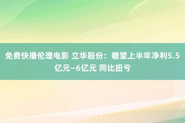 免费快播伦理电影 立华股份：瞻望上半年净利5.5亿元—6亿元 同比扭亏