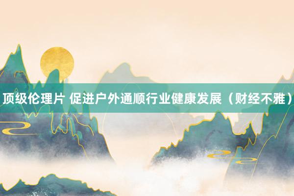 顶级伦理片 促进户外通顺行业健康发展（财经不雅）