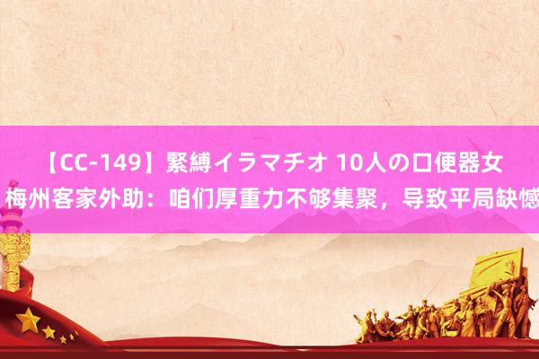 【CC-149】緊縛イラマチオ 10人の口便器女 梅州客家外助：咱们厚重力不够集聚，导致平局缺憾