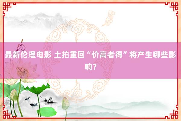 最新伦理电影 土拍重回“价高者得”将产生哪些影响？