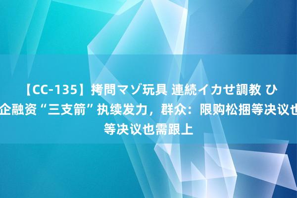 【CC-135】拷問マゾ玩具 連続イカせ調教 ひなの 房企融资“三支箭”执续发力，群众：限购松捆等决议也需跟上