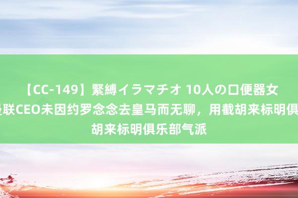 【CC-149】緊縛イラマチオ 10人の口便器女 镜报：曼联CEO未因约罗念念去皇马而无聊，用截胡来标明俱乐部气派