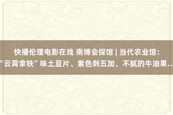 快播伦理电影在线 南博会探馆 | 当代农业馆：“云霄拿铁”味土豆片、紫色刺五加、不腻的牛油果…