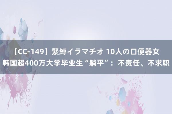 【CC-149】緊縛イラマチオ 10人の口便器女 韩国超400万大学毕业生“躺平”：不责任、不求职