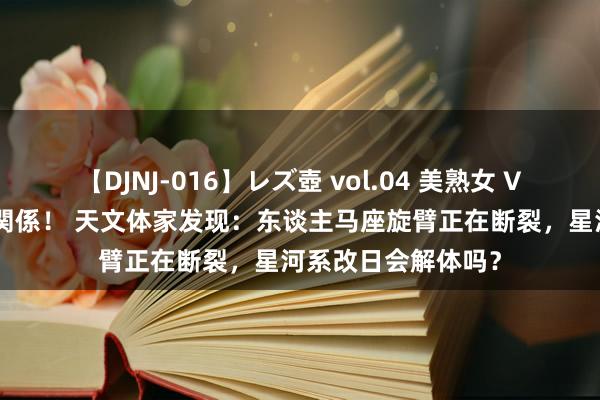 【DJNJ-016】レズ壺 vol.04 美熟女 VS 美少女の禁断な関係！ 天文体家发现：东谈主马座旋臂正在断裂，星河系改日会解体吗？