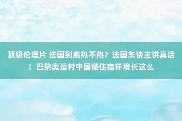 顶级伦理片 法国到底热不热？法国东谈主讲真话！巴黎奥运村中国楼住宿环境长这么