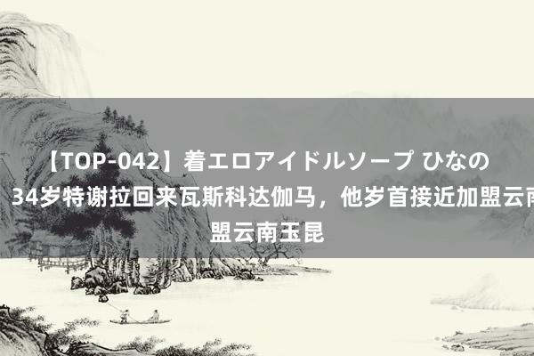 【TOP-042】着エロアイドルソープ ひなの 官方：34岁特谢拉回来瓦斯科达伽马，他岁首接近加盟云南玉昆