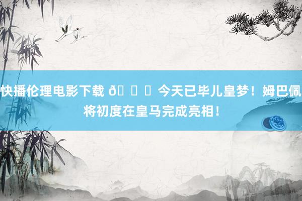 快播伦理电影下载 ?今天已毕儿皇梦！姆巴佩将初度在皇马完成亮相！