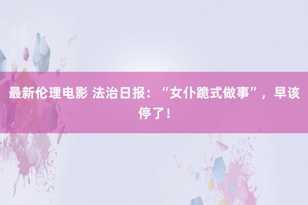 最新伦理电影 法治日报：“女仆跪式做事”，早该停了！