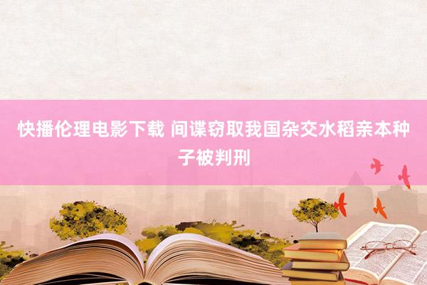 快播伦理电影下载 间谍窃取我国杂交水稻亲本种子被判刑