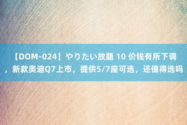 【DOM-024】やりたい放題 10 价钱有所下调，新款奥迪Q7上市，提供5/7座可选，还值得选吗