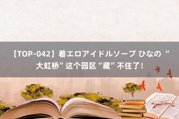 【TOP-042】着エロアイドルソープ ひなの “大虹桥”这个园区“藏”不住了！