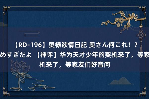 【RD-196】奥様欲情日記 奥さん何これ！？スケベ汁ためすぎだよ 【神评】华为天才少年的契机来了，等家友们好音问