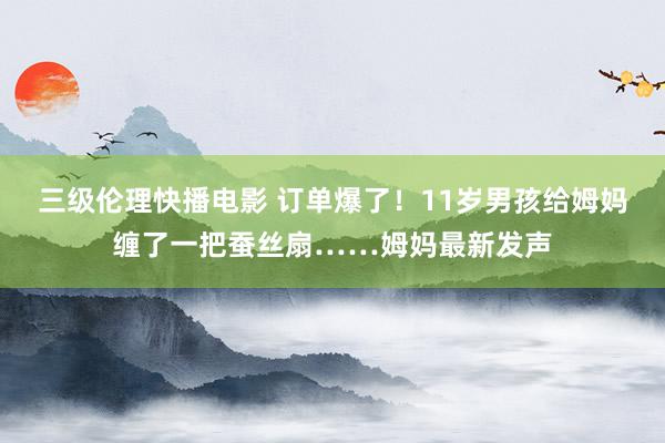 三级伦理快播电影 订单爆了！11岁男孩给姆妈缠了一把蚕丝扇……姆妈最新发声