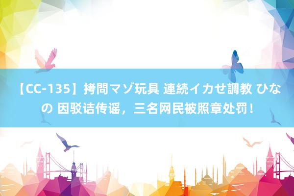 【CC-135】拷問マゾ玩具 連続イカせ調教 ひなの 因驳诘传谣，三名网民被照章处罚！