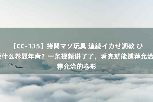 【CC-135】拷問マゾ玩具 連続イカせ調教 ひなの 烫什么卷显年青？一条视频讲了了，看完就能遴荐允洽的卷形