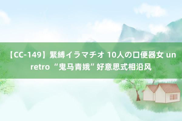 【CC-149】緊縛イラマチオ 10人の口便器女 unretro “鬼马青娥”好意思式相沿风