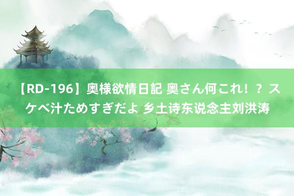 【RD-196】奥様欲情日記 奥さん何これ！？スケベ汁ためすぎだよ 乡土诗东说念主刘洪涛