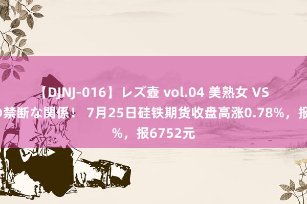 【DJNJ-016】レズ壺 vol.04 美熟女 VS 美少女の禁断な関係！ 7月25日硅铁期货收盘高涨0.78%，报6752元