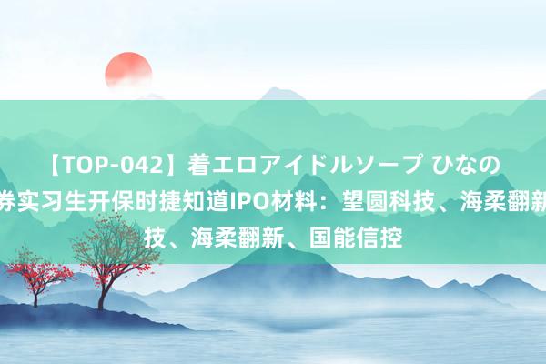 【TOP-042】着エロアイドルソープ ひなの 中信建投证券实习生开保时捷知道IPO材料：望圆科技、海柔翻新、国能信控