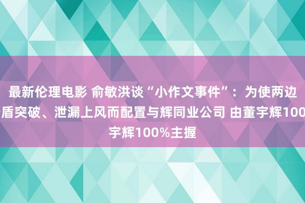 最新伦理电影 俞敏洪谈“小作文事件”：为使两边躲闪矛盾突破、泄漏上风而配置与辉同业公司 由董宇辉100%主握