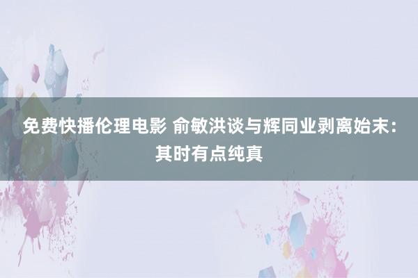 免费快播伦理电影 俞敏洪谈与辉同业剥离始末：其时有点纯真