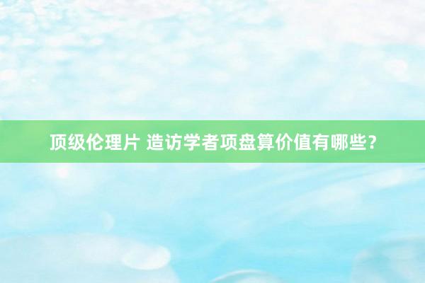 顶级伦理片 造访学者项盘算价值有哪些？