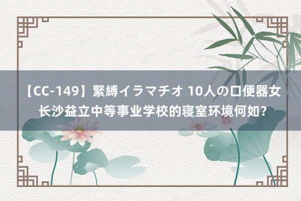 【CC-149】緊縛イラマチオ 10人の口便器女 长沙益立中等事业学校的寝室环境何如？